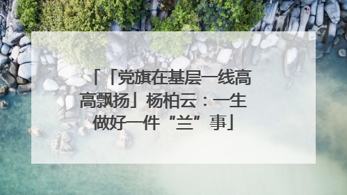 「党旗在基层一线高高飘扬」杨柏云：一生做好一件“兰”事