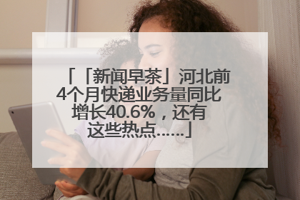 「新闻早茶」河北前4个月快递业务量同比增长40.6%，还有这些热点……