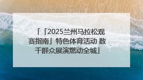 「2025兰州马拉松观赛指南」特色体育活动 数千群众展演燃动全城