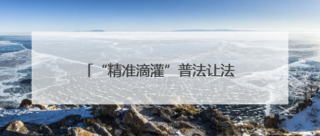 “精准滴灌”普法让法治宣传实起来、活起来