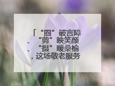 “圈”破言障、“剪”映笑颜、“摄”暖桑榆，这场敬老服务“新”意满格