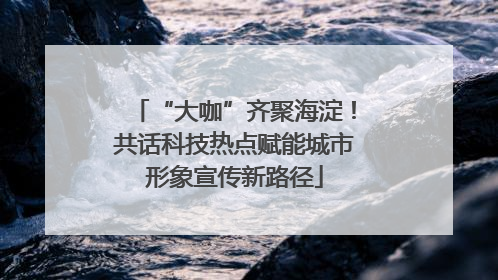 “大咖”齐聚海淀！共话科技热点赋能城市形象宣传新路径