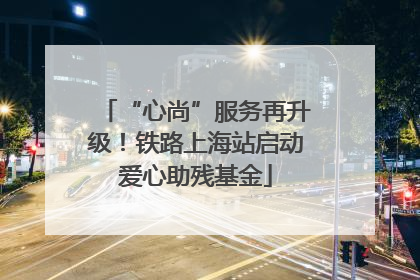 “心尚”服务再升级！铁路上海站启动爱心助残基金