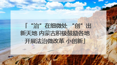 “治”在细微处 “创”出新天地 内蒙古积极鼓励各地开展法治微改革 小创新