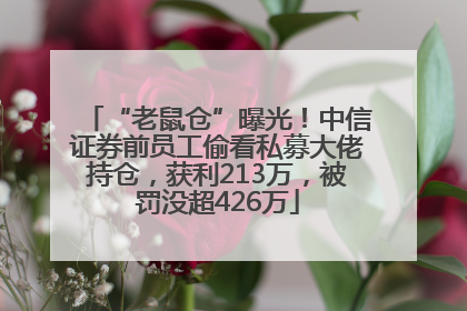 “老鼠仓”曝光！中信证券前员工偷看私募大佬持仓，获利213万，被罚没超426万