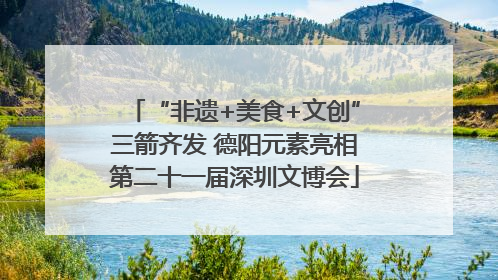 “非遗+美食+文创”三箭齐发 德阳元素亮相第二十一届深圳文博会