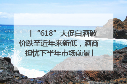 “618”大促白酒破价跌至近年来新低，酒商担忧下半年市场前景