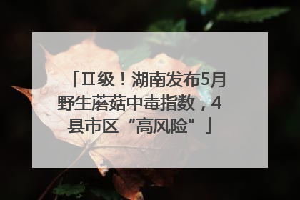 Ⅱ级！湖南发布5月野生蘑菇中毒指数，4县市区“高风险”