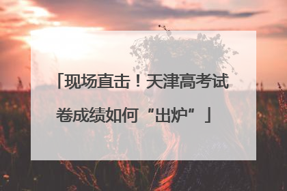 现场直击！天津高考试卷成绩如何“出炉”