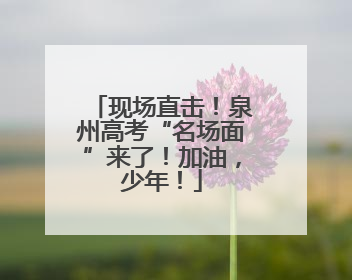 现场直击！泉州高考“名场面”来了！加油，少年！