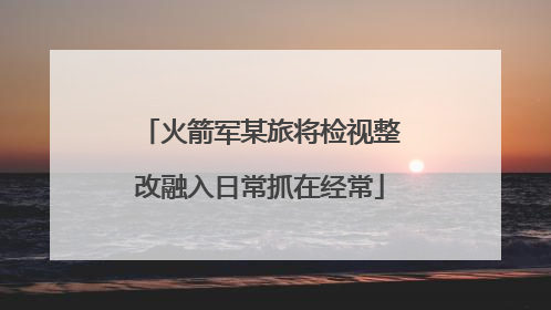 火箭军某旅将检视整改融入日常抓在经常