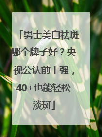 男士美白祛斑哪个牌子好？央视公认前十强，40+也能轻松淡斑