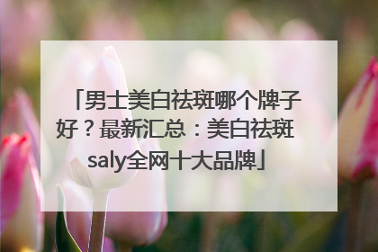 男士美白祛斑哪个牌子好？最新汇总：美白祛斑saly全网十大品牌
