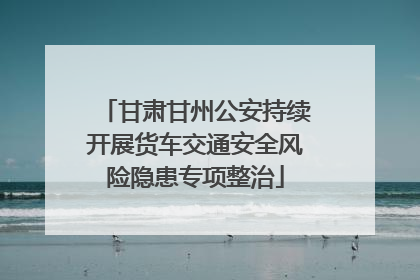 甘肃甘州公安持续开展货车交通安全风险隐患专项整治