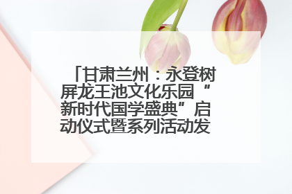 甘肃兰州：永登树屏龙王池文化乐园“新时代国学盛典”启动仪式暨系列活动发布会成功举办