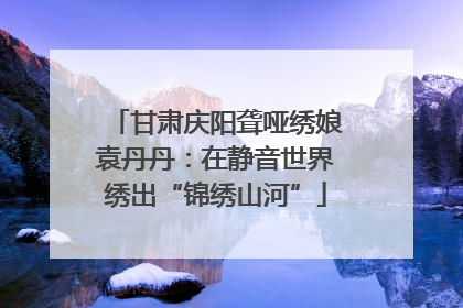甘肃庆阳聋哑绣娘袁丹丹：在静音世界绣出“锦绣山河”