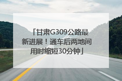 甘肃G309公路最新进展！通车后两地间用时缩短30分钟