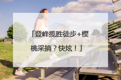 登峰揽胜徒步+樱桃采摘？快炫！