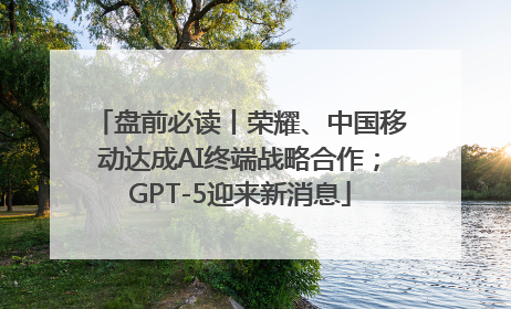 盘前必读丨荣耀、中国移动达成AI终端战略合作；GPT-5迎来新消息
