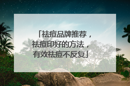 祛痘品牌推荐，祛痘印好的方法，有效祛痘不反复