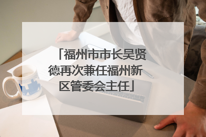 福州市市长吴贤德再次兼任福州新区管委会主任