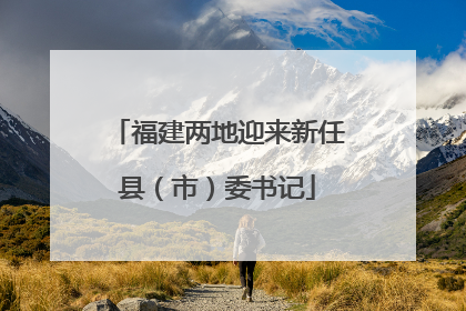 福建两地迎来新任县（市）委书记