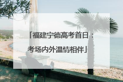 福建宁德高考首日：考场内外温情相伴