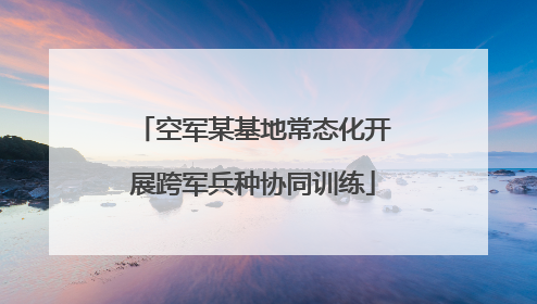 空军某基地常态化开展跨军兵种协同训练