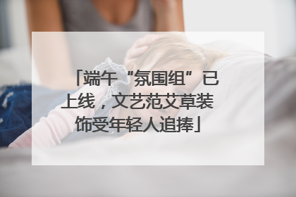 端午“氛围组”已上线，文艺范艾草装饰受年轻人追捧