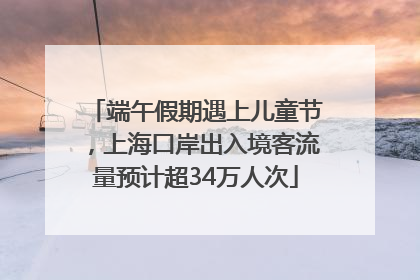 端午假期遇上儿童节，上海口岸出入境客流量预计超34万人次