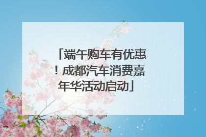 端午购车有优惠！成都汽车消费嘉年华活动启动