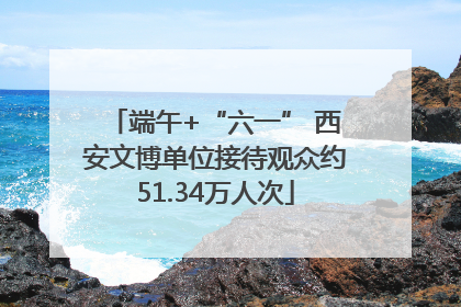端午+“六一” 西安文博单位接待观众约51.34万人次