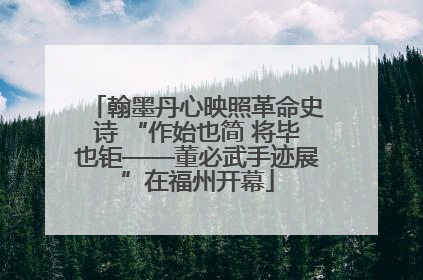 翰墨丹心映照革命史诗 “作始也简 将毕也钜——董必武手迹展”在福州开幕