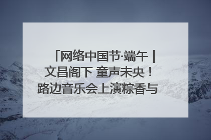 网络中国节·端午｜文昌阁下 童声未央！路边音乐会上演粽香与童真的诗意交响