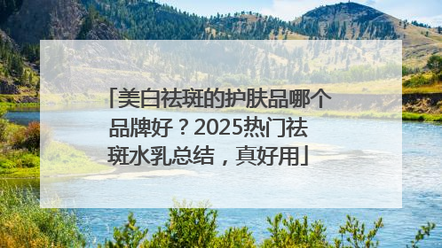 美白祛斑的护肤品哪个品牌好？2025热门祛斑水乳总结，真好用