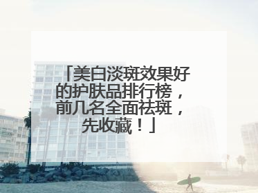 美白淡斑效果好的护肤品排行榜，前几名全面祛斑，先收藏！
