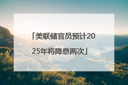 美联储官员预计2025年将降息两次