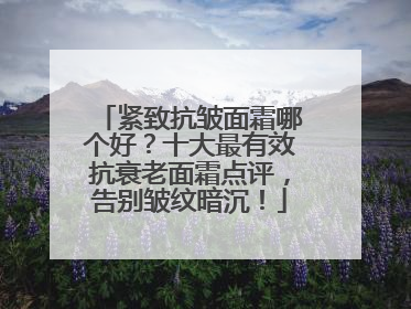 紧致抗皱面霜哪个好？十大最有效抗衰老面霜点评，告别皱纹暗沉！