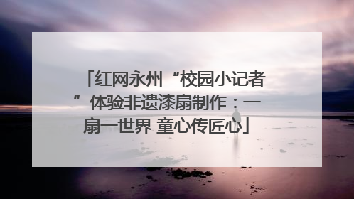 红网永州“校园小记者”体验非遗漆扇制作：一扇一世界 童心传匠心
