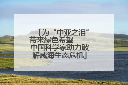 为“中亚之泪”带来绿色希望——中国科学家助力破解咸海生态危机