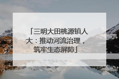 三明大田桃源镇人大：推动河流治理，筑牢生态屏障