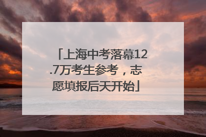 上海中考落幕12.7万考生参考，志愿填报后天开始