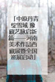 中原丹青绽雪域 豫藏艺脉启新篇——河南美术作品西藏展暨全国巡展启动