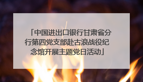中国进出口银行甘肃省分行第四党支部赴古浪战役纪念馆开展主题党日活动
