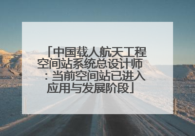 中国载人航天工程空间站系统总设计师：当前空间站已进入应用与发展阶段