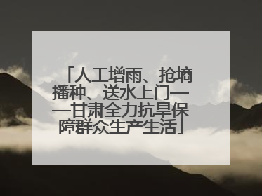 人工增雨、抢墒播种、送水上门——甘肃全力抗旱保障群众生产生活