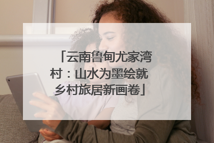 云南鲁甸尤家湾村：山水为墨绘就乡村旅居新画卷