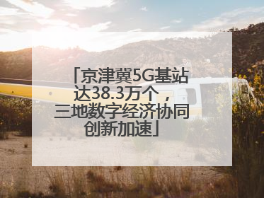 京津冀5G基站达38.3万个，三地数字经济协同创新加速