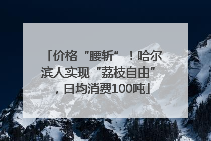 价格“腰斩”！哈尔滨人实现“荔枝自由”，日均消费100吨