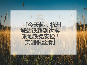 今天起，杭州城站铁路到达换乘地铁免安检！实测很丝滑